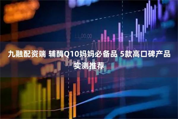 九融配资端 辅酶Q10妈妈必备品 5款高口碑产品实测推荐