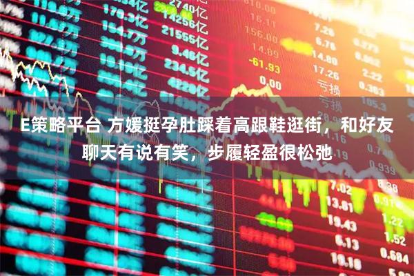 E策略平台 方媛挺孕肚踩着高跟鞋逛街，和好友聊天有说有笑，步履轻盈很松弛