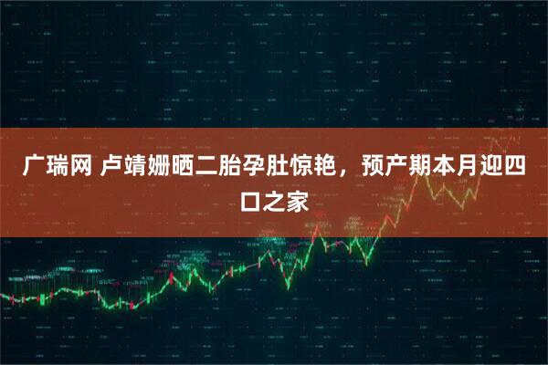 广瑞网 卢靖姗晒二胎孕肚惊艳，预产期本月迎四口之家