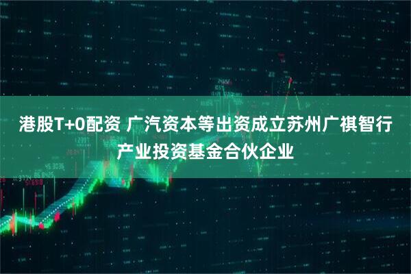 港股T+0配资 广汽资本等出资成立苏州广祺智行产业投资基金合伙企业
