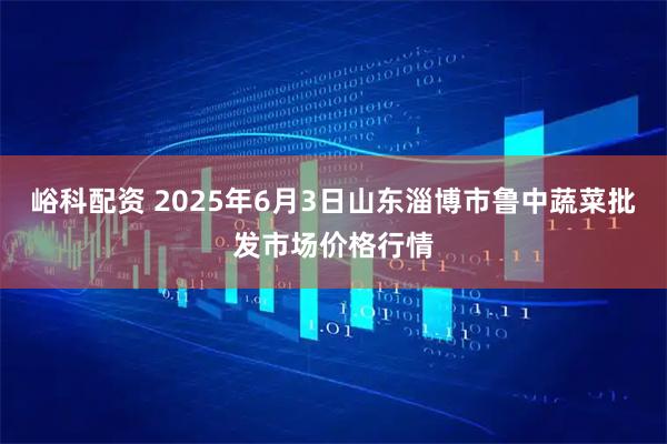 峪科配资 2025年6月3日山东淄博市鲁中蔬菜批发市场价格行情
