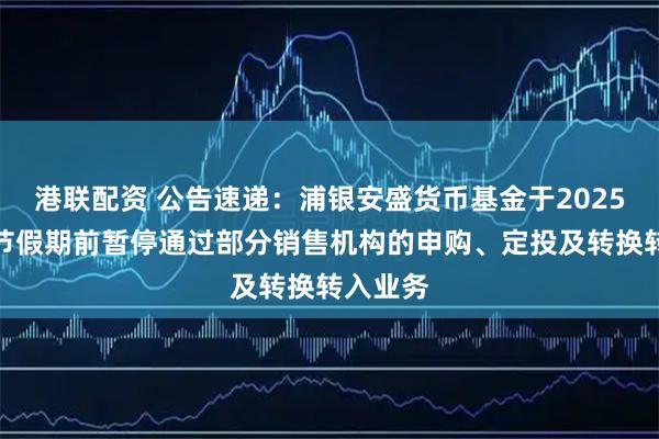 港联配资 公告速递：浦银安盛货币基金于2025年国庆节假期前暂停通过部分销售机构的申购、定投及转换转入业务