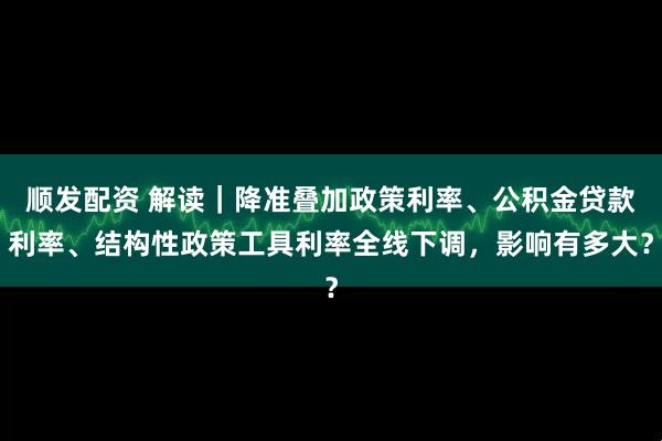 顺发配资 解读｜降准叠加政策利率、公积金贷款利率、结构性政策工具利率全线下调，影响有多大？