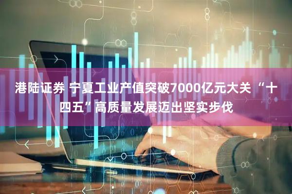 港陆证券 宁夏工业产值突破7000亿元大关 “十四五”高质量发展迈出坚实步伐