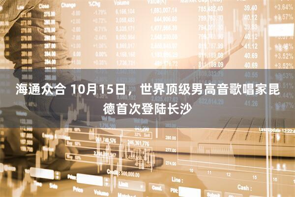 海通众合 10月15日，世界顶级男高音歌唱家昆德首次登陆长沙