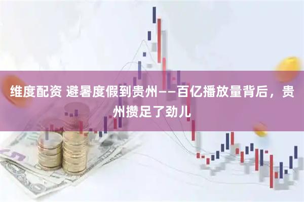 维度配资 避暑度假到贵州——百亿播放量背后，贵州攒足了劲儿