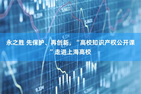 永之胜 先保护、再创新，“高校知识产权公开课”走进上海高校