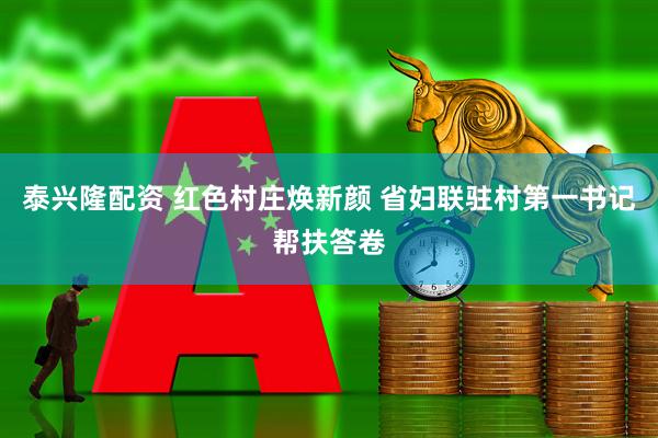 泰兴隆配资 红色村庄焕新颜 省妇联驻村第一书记帮扶答卷