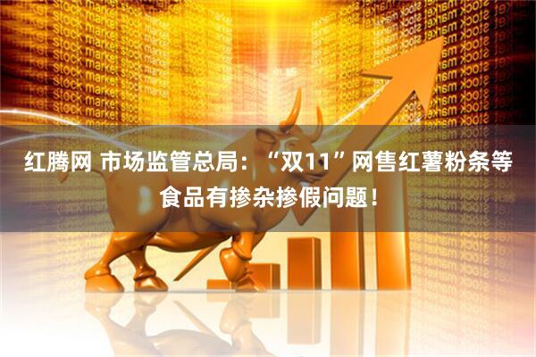 红腾网 市场监管总局：“双11”网售红薯粉条等食品有掺杂掺假问题！