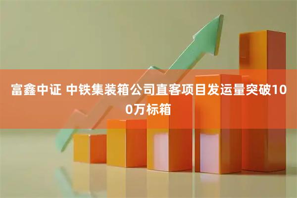 富鑫中证 中铁集装箱公司直客项目发运量突破100万标箱
