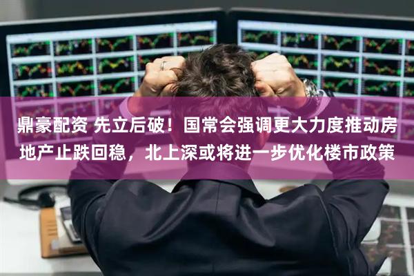 鼎豪配资 先立后破！国常会强调更大力度推动房地产止跌回稳，北上深或将进一步优化楼市政策