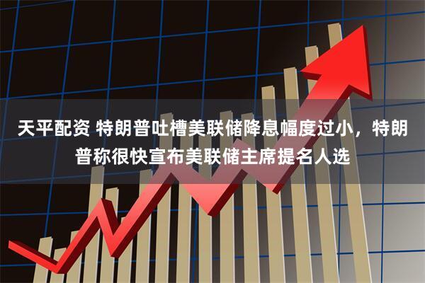 天平配资 特朗普吐槽美联储降息幅度过小，特朗普称很快宣布美联储主席提名人选