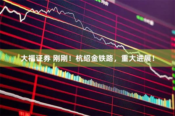 大福证券 刚刚！杭绍金铁路，重大进展！