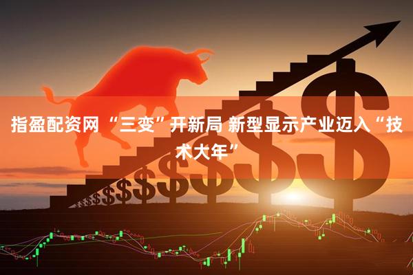 指盈配资网 “三变”开新局 新型显示产业迈入“技术大年”