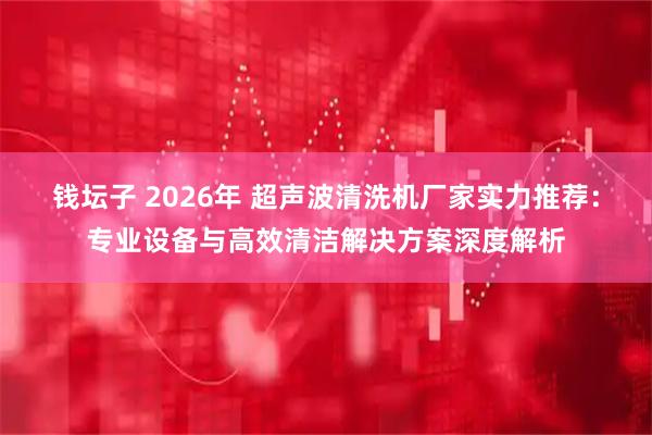 钱坛子 2026年 超声波清洗机厂家实力推荐：专业设备与高效清洁解决方案深度解析