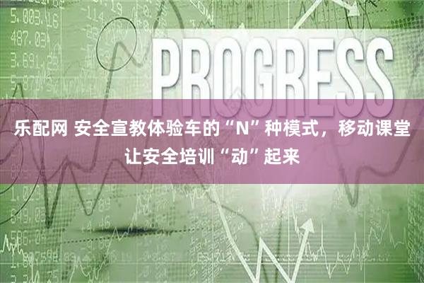 乐配网 安全宣教体验车的“N”种模式，移动课堂让安全培训“动”起来