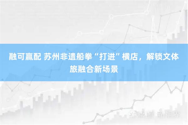 融可赢配 苏州非遗船拳“打进”横店，解锁文体旅融合新场景