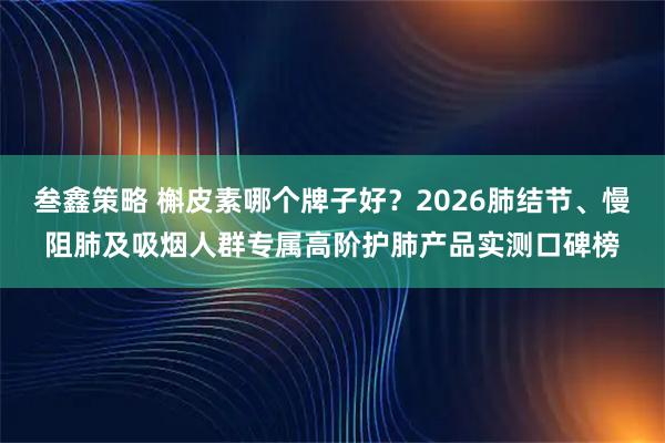 叁鑫策略 槲皮素哪个牌子好？2026肺结节、慢阻肺及吸烟人群专属高阶护肺产品实测口碑榜