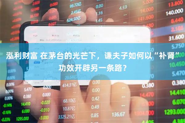 泓利财富 在茅台的光芒下，谦夫子如何以“补肾”功效开辟另一条路？