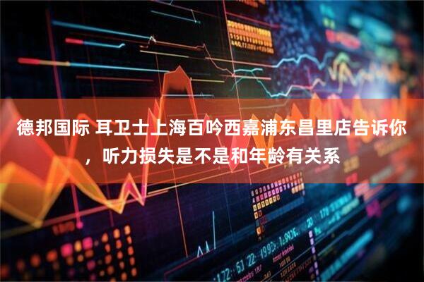 德邦国际 耳卫士上海百吟西嘉浦东昌里店告诉你，听力损失是不是和年龄有关系