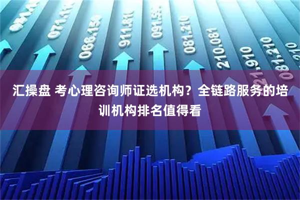汇操盘 考心理咨询师证选机构？全链路服务的培训机构排名值得看