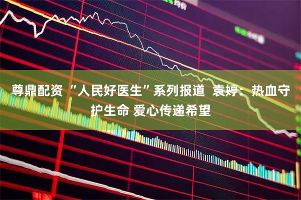 尊鼎配资 “人民好医生”系列报道  袁婷：热血守护生命 爱心传递希望