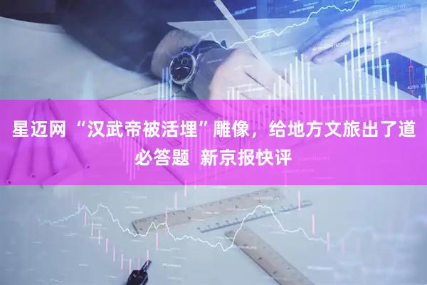 星迈网 “汉武帝被活埋”雕像，给地方文旅出了道必答题  新京报快评