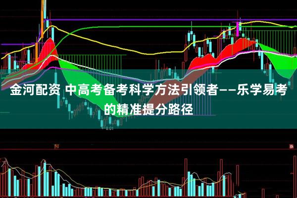 金河配资 中高考备考科学方法引领者——乐学易考的精准提分路径