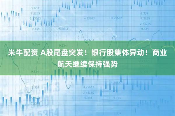 米牛配资 A股尾盘突发！银行股集体异动！商业航天继续保持强势