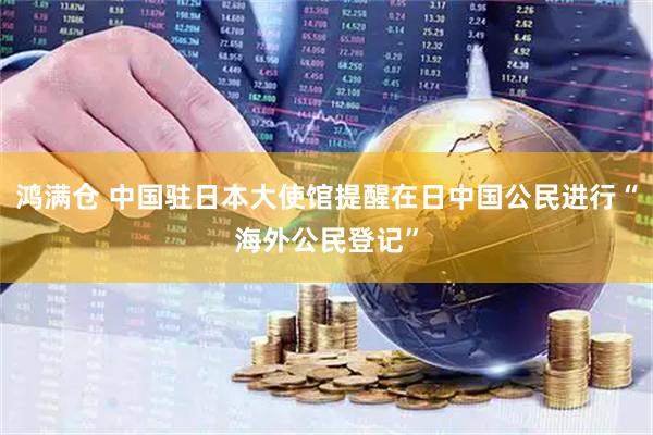 鸿满仓 中国驻日本大使馆提醒在日中国公民进行“海外公民登记”