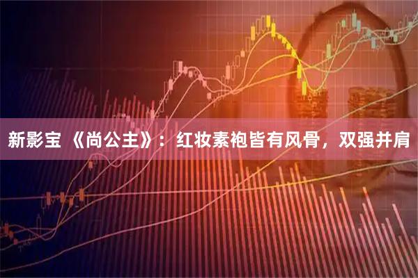 新影宝 《尚公主》：红妆素袍皆有风骨，双强并肩