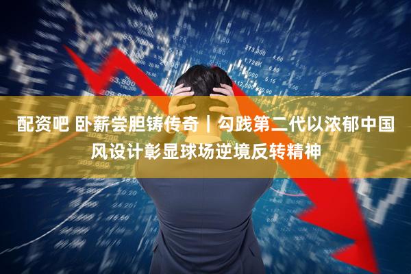 配资吧 卧薪尝胆铸传奇｜勾践第二代以浓郁中国风设计彰显球场逆境反转精神