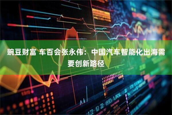 豌豆财富 车百会张永伟：中国汽车智能化出海需要创新路径