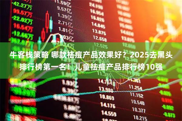 牛客栈策略 哪款祛痘产品效果好？2025去黑头排行榜第一名！儿童祛痘产品排行榜10强