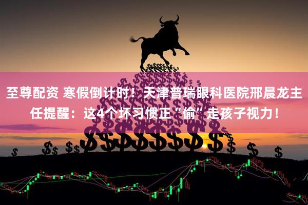 至尊配资 寒假倒计时！天津普瑞眼科医院邢晨龙主任提醒：这4个坏习惯正“偷”走孩子视力！