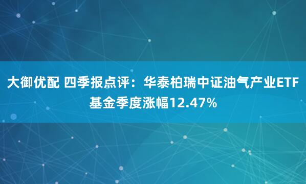 大御优配 四季报点评：华泰柏瑞中证油气产业ETF基金季度涨幅12.47%