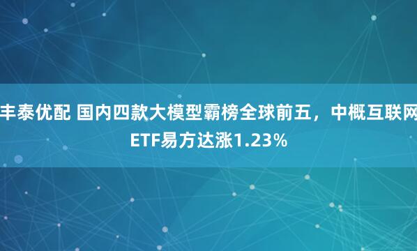 丰泰优配 国内四款大模型霸榜全球前五，中概互联网ETF易方达涨1.23%