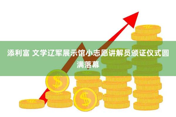 添利富 文学辽军展示馆小志愿讲解员颁证仪式圆满落幕