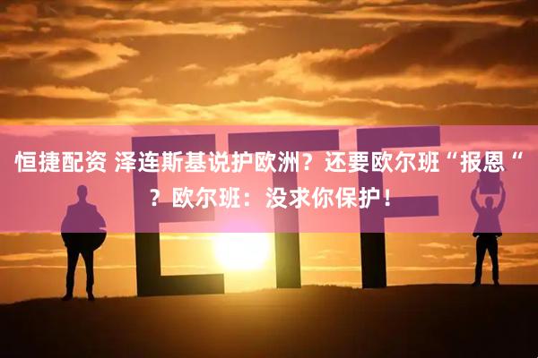 恒捷配资 泽连斯基说护欧洲？还要欧尔班“报恩“？欧尔班：没求你保护！