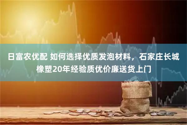 日富农优配 如何选择优质发泡材料，石家庄长城橡塑20年经验质优价廉送货上门