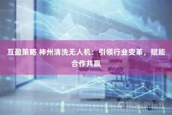 互盈策略 神州清洗无人机：引领行业变革，赋能合作共赢