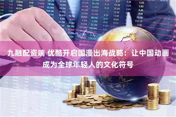 九融配资端 优酷开启国漫出海战略：让中国动画成为全球年轻人的文化符号