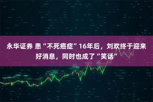 永华证券 患“不死癌症”16年后，刘欢终于迎来好消息，同时也成了“笑话”