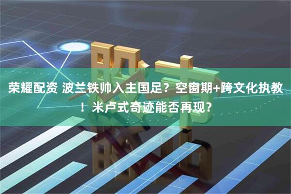 荣耀配资 波兰铁帅入主国足？空窗期+跨文化执教！米卢式奇迹能否再现？