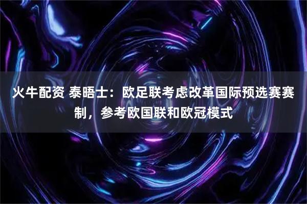 火牛配资 泰晤士：欧足联考虑改革国际预选赛赛制，参考欧国联和欧冠模式