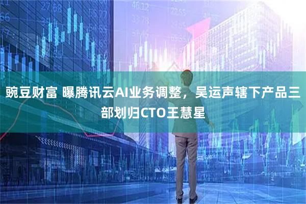 豌豆财富 曝腾讯云AI业务调整，吴运声辖下产品三部划归CTO王慧星