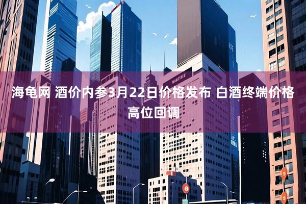 海龟网 酒价内参3月22日价格发布 白酒终端价格高位回调