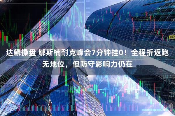 达麟操盘 郇斯楠耐克峰会7分钟挂0！全程折返跑无地位，但防守影响力仍在