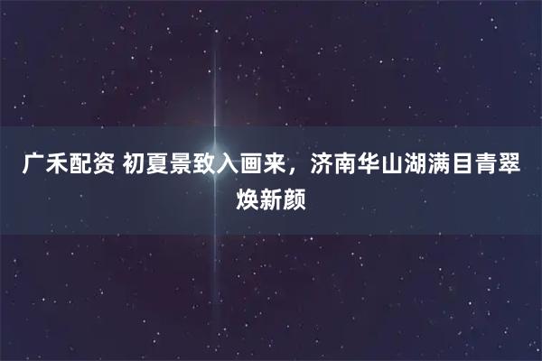 广禾配资 初夏景致入画来，济南华山湖满目青翠焕新颜