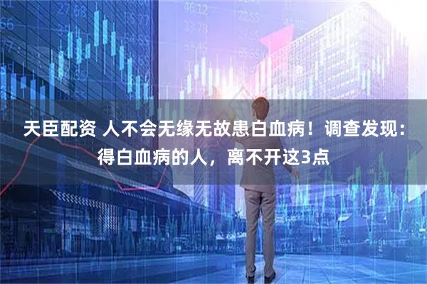 天臣配资 人不会无缘无故患白血病！调查发现：得白血病的人，离不开这3点